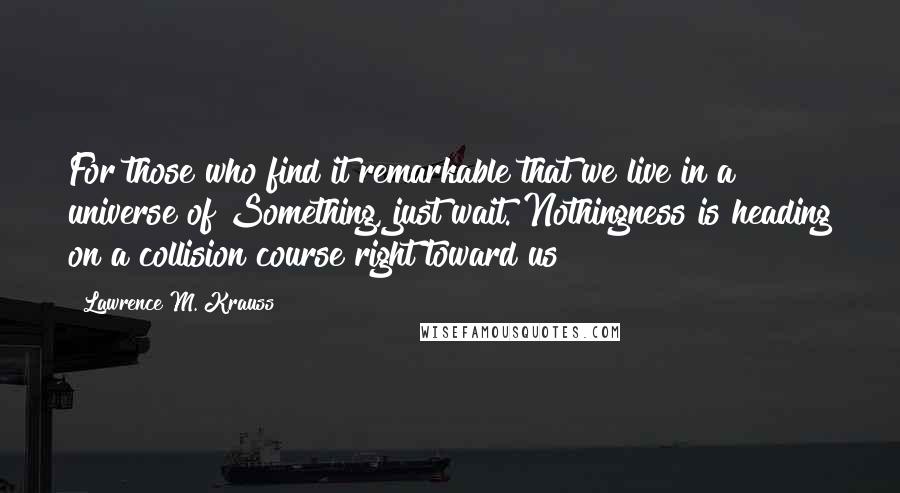 Lawrence M. Krauss Quotes: For those who find it remarkable that we live in a universe of Something, just wait. Nothingness is heading on a collision course right toward us!