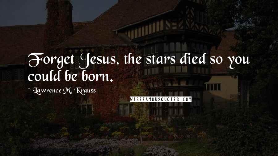 Lawrence M. Krauss Quotes: Forget Jesus, the stars died so you could be born.