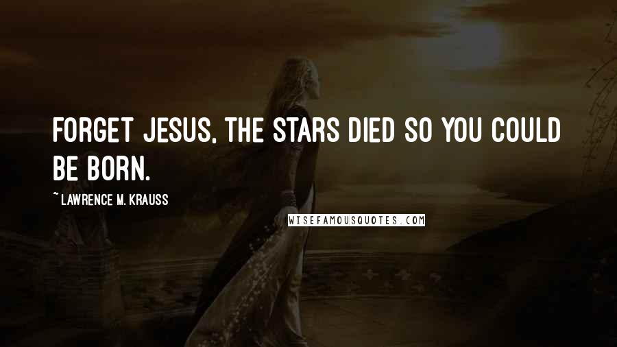 Lawrence M. Krauss Quotes: Forget Jesus, the stars died so you could be born.