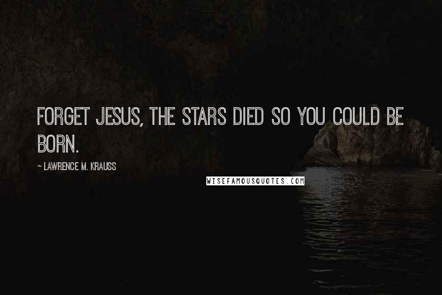 Lawrence M. Krauss Quotes: Forget Jesus, the stars died so you could be born.