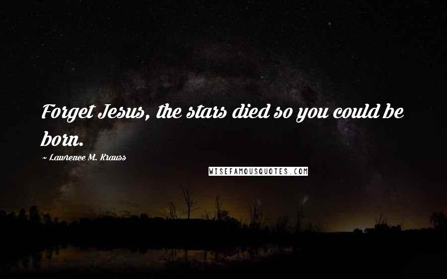 Lawrence M. Krauss Quotes: Forget Jesus, the stars died so you could be born.