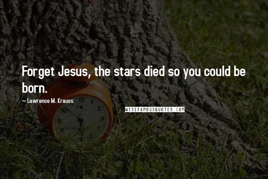 Lawrence M. Krauss Quotes: Forget Jesus, the stars died so you could be born.