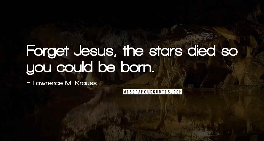 Lawrence M. Krauss Quotes: Forget Jesus, the stars died so you could be born.