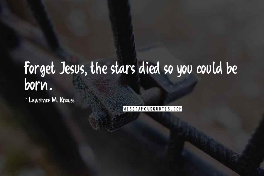 Lawrence M. Krauss Quotes: Forget Jesus, the stars died so you could be born.