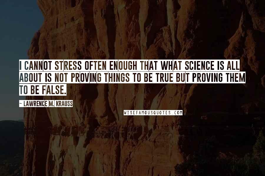 Lawrence M. Krauss Quotes: I cannot stress often enough that what science is all about is not proving things to be true but proving them to be false.