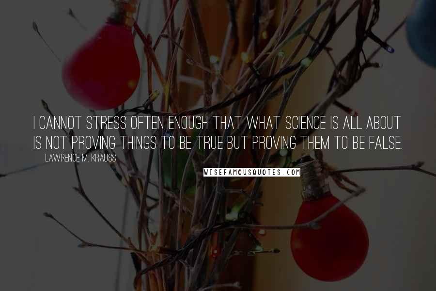 Lawrence M. Krauss Quotes: I cannot stress often enough that what science is all about is not proving things to be true but proving them to be false.