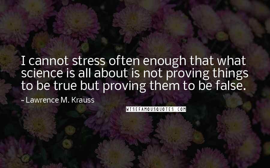 Lawrence M. Krauss Quotes: I cannot stress often enough that what science is all about is not proving things to be true but proving them to be false.