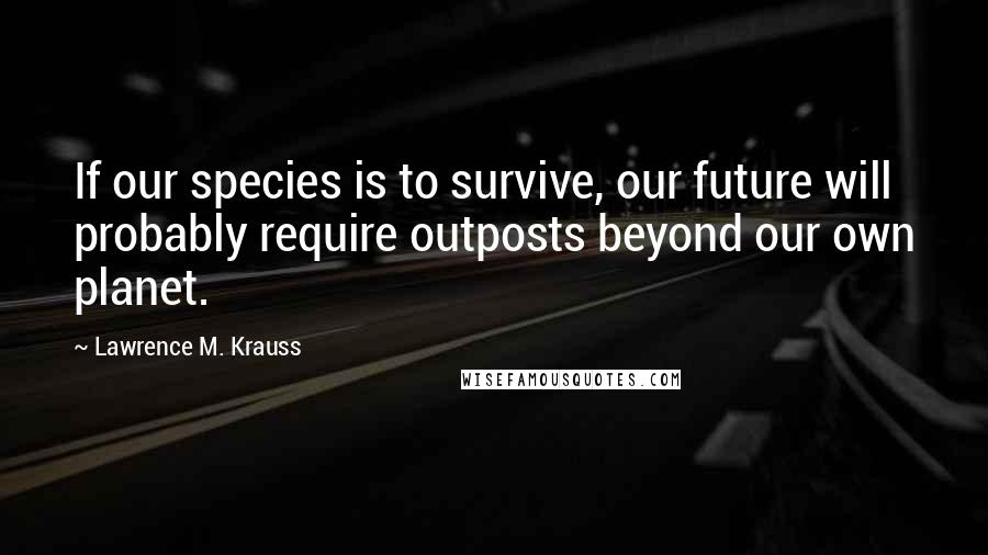 Lawrence M. Krauss Quotes: If our species is to survive, our future will probably require outposts beyond our own planet.