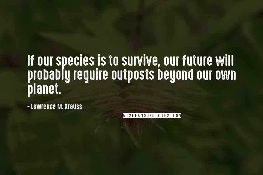 Lawrence M. Krauss Quotes: If our species is to survive, our future will probably require outposts beyond our own planet.