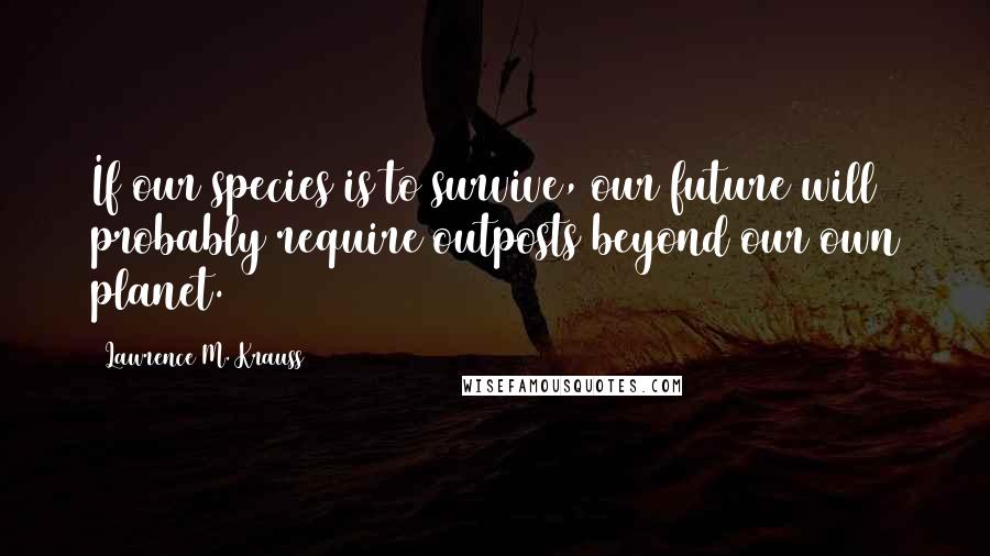 Lawrence M. Krauss Quotes: If our species is to survive, our future will probably require outposts beyond our own planet.