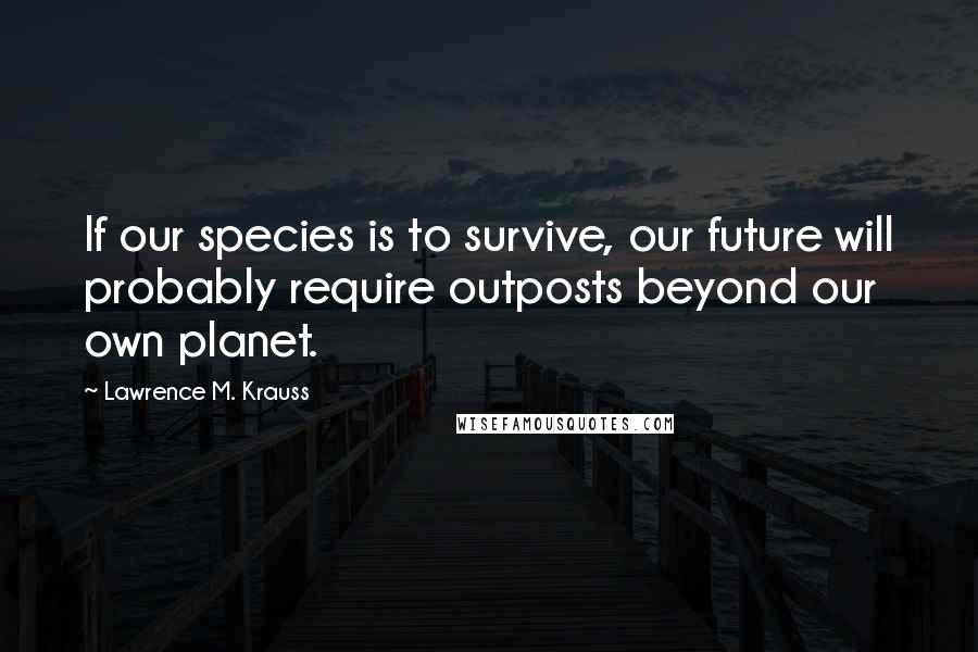 Lawrence M. Krauss Quotes: If our species is to survive, our future will probably require outposts beyond our own planet.