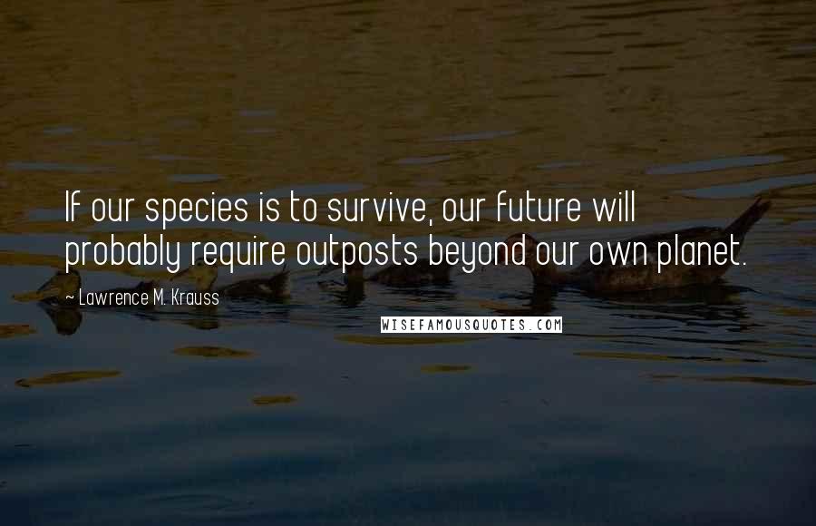 Lawrence M. Krauss Quotes: If our species is to survive, our future will probably require outposts beyond our own planet.