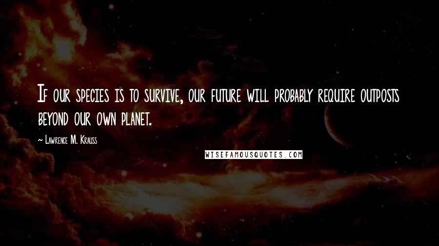 Lawrence M. Krauss Quotes: If our species is to survive, our future will probably require outposts beyond our own planet.