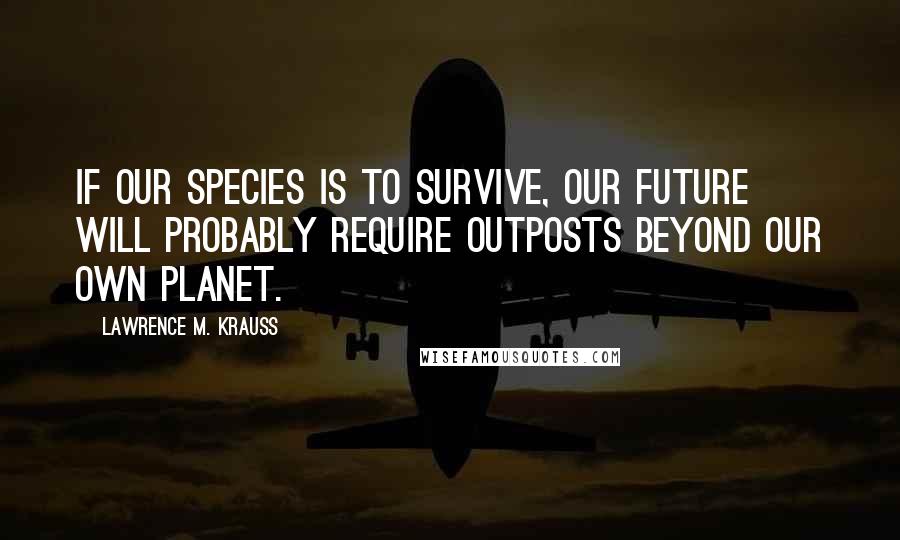 Lawrence M. Krauss Quotes: If our species is to survive, our future will probably require outposts beyond our own planet.