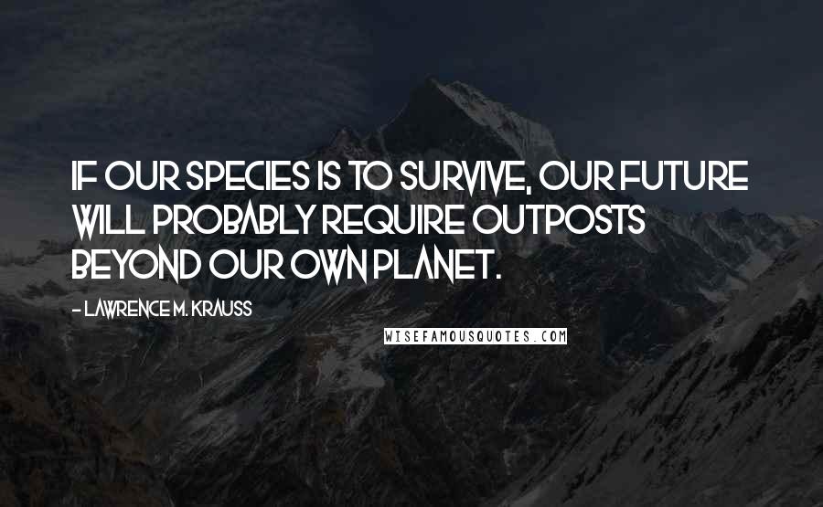 Lawrence M. Krauss Quotes: If our species is to survive, our future will probably require outposts beyond our own planet.