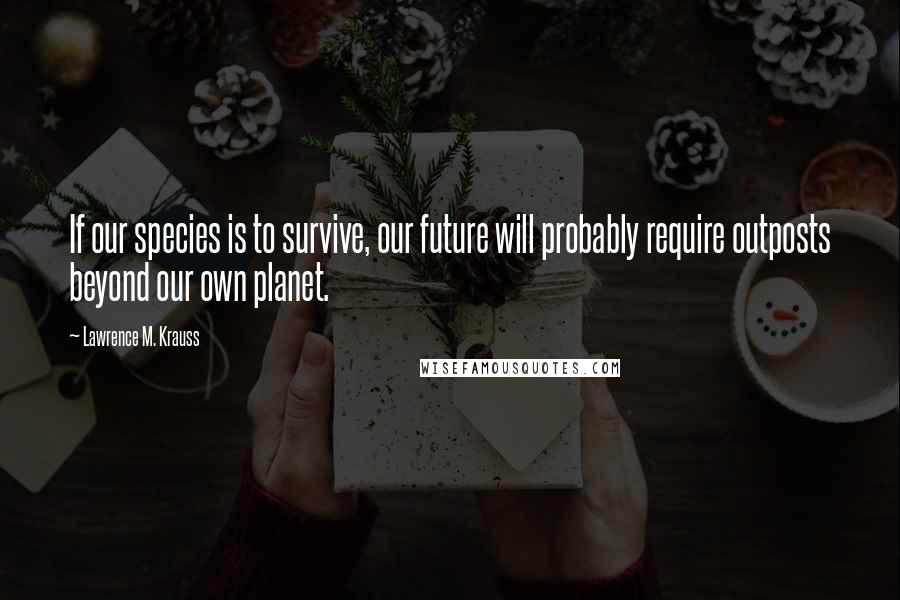 Lawrence M. Krauss Quotes: If our species is to survive, our future will probably require outposts beyond our own planet.