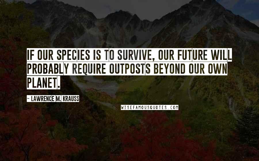 Lawrence M. Krauss Quotes: If our species is to survive, our future will probably require outposts beyond our own planet.