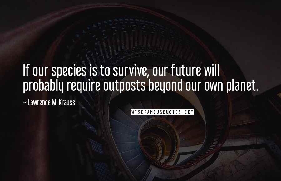 Lawrence M. Krauss Quotes: If our species is to survive, our future will probably require outposts beyond our own planet.