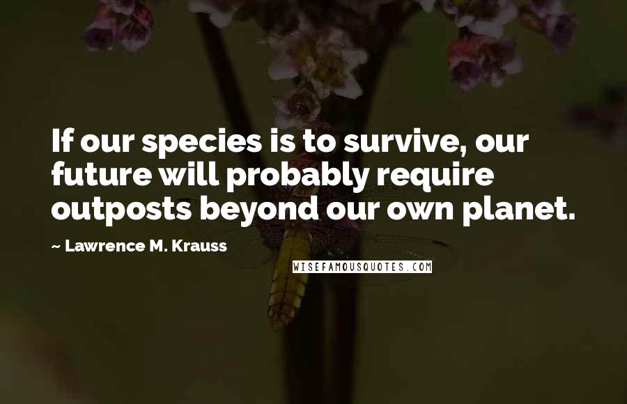 Lawrence M. Krauss Quotes: If our species is to survive, our future will probably require outposts beyond our own planet.