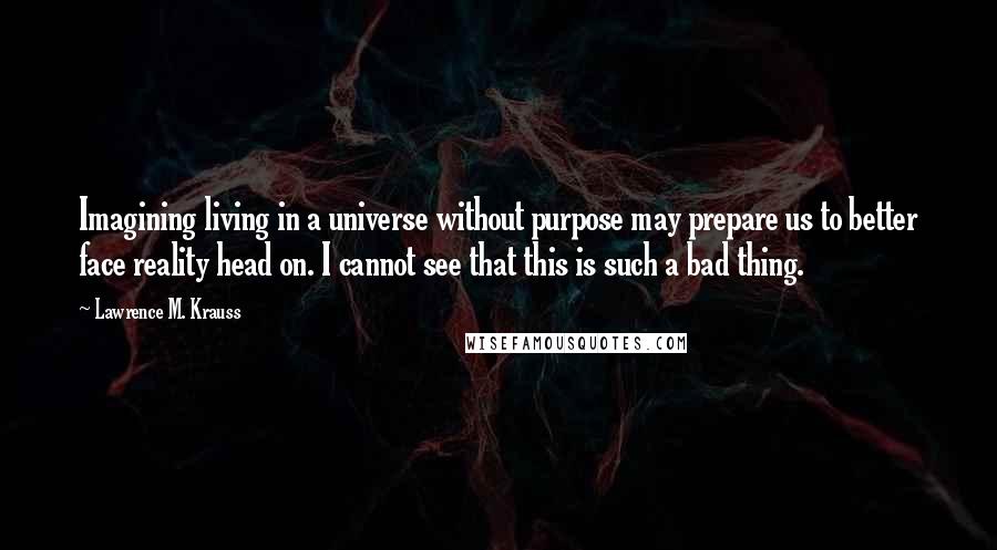 Lawrence M. Krauss Quotes: Imagining living in a universe without purpose may prepare us to better face reality head on. I cannot see that this is such a bad thing.