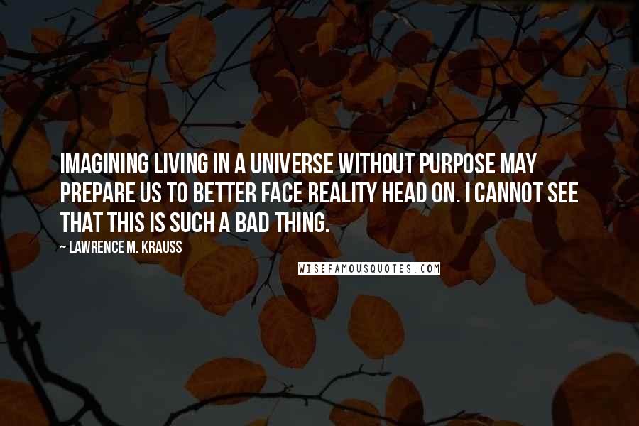 Lawrence M. Krauss Quotes: Imagining living in a universe without purpose may prepare us to better face reality head on. I cannot see that this is such a bad thing.