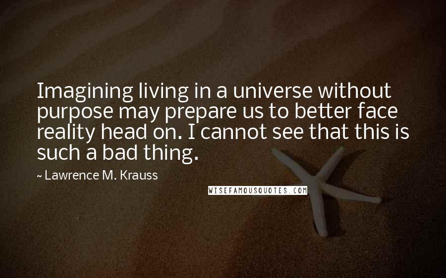 Lawrence M. Krauss Quotes: Imagining living in a universe without purpose may prepare us to better face reality head on. I cannot see that this is such a bad thing.