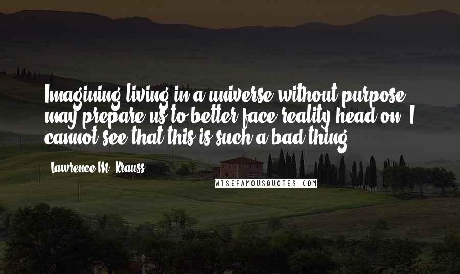 Lawrence M. Krauss Quotes: Imagining living in a universe without purpose may prepare us to better face reality head on. I cannot see that this is such a bad thing.