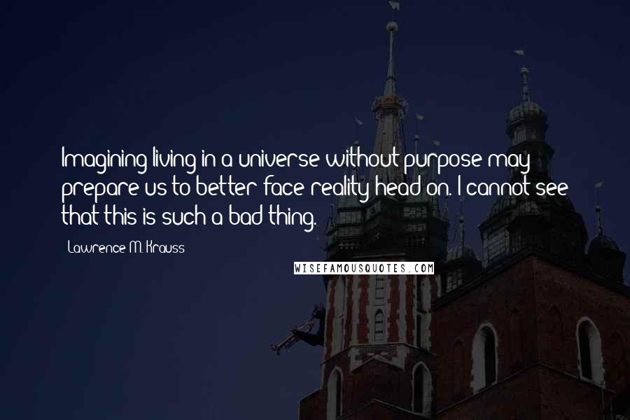 Lawrence M. Krauss Quotes: Imagining living in a universe without purpose may prepare us to better face reality head on. I cannot see that this is such a bad thing.