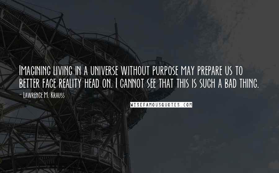 Lawrence M. Krauss Quotes: Imagining living in a universe without purpose may prepare us to better face reality head on. I cannot see that this is such a bad thing.