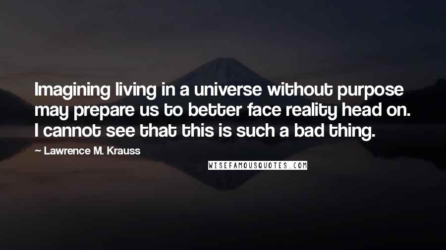 Lawrence M. Krauss Quotes: Imagining living in a universe without purpose may prepare us to better face reality head on. I cannot see that this is such a bad thing.