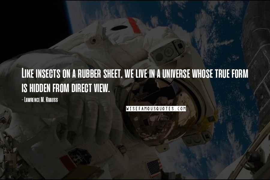 Lawrence M. Krauss Quotes: Like insects on a rubber sheet, we live in a universe whose true form is hidden from direct view.