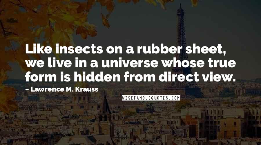 Lawrence M. Krauss Quotes: Like insects on a rubber sheet, we live in a universe whose true form is hidden from direct view.