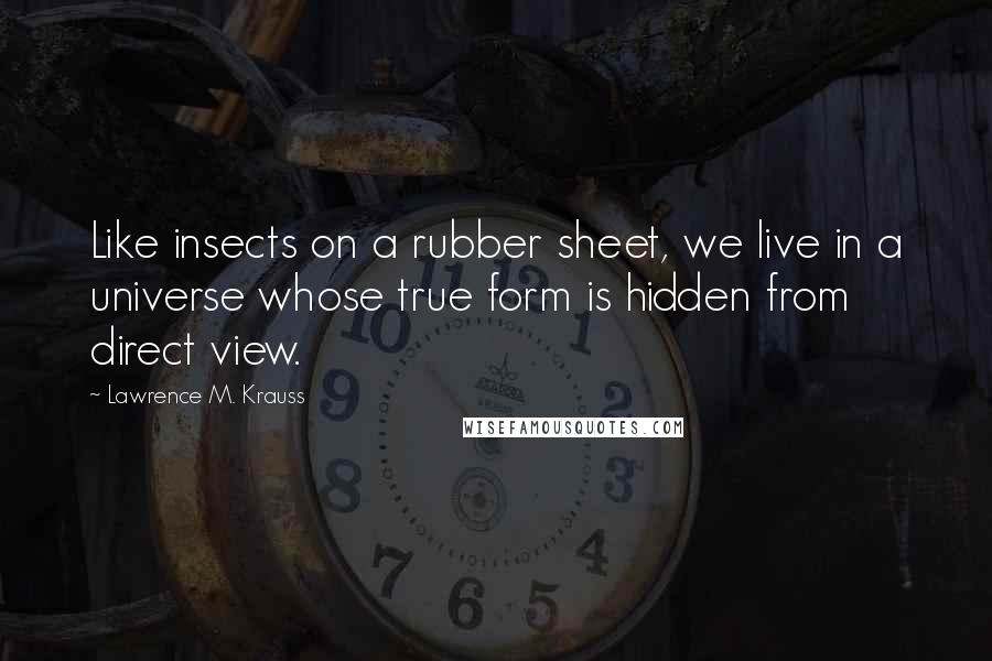 Lawrence M. Krauss Quotes: Like insects on a rubber sheet, we live in a universe whose true form is hidden from direct view.