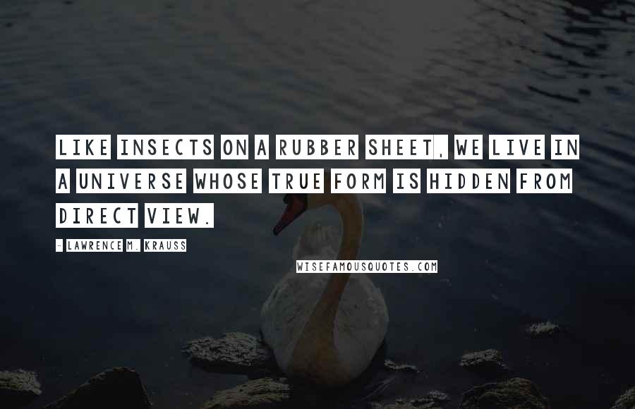 Lawrence M. Krauss Quotes: Like insects on a rubber sheet, we live in a universe whose true form is hidden from direct view.
