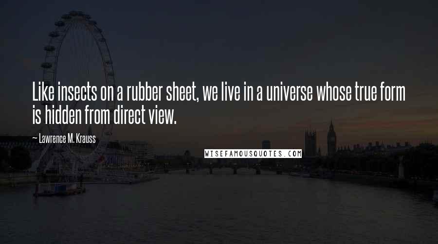 Lawrence M. Krauss Quotes: Like insects on a rubber sheet, we live in a universe whose true form is hidden from direct view.