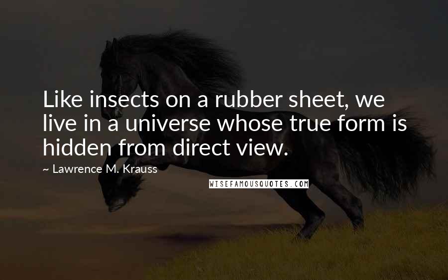 Lawrence M. Krauss Quotes: Like insects on a rubber sheet, we live in a universe whose true form is hidden from direct view.