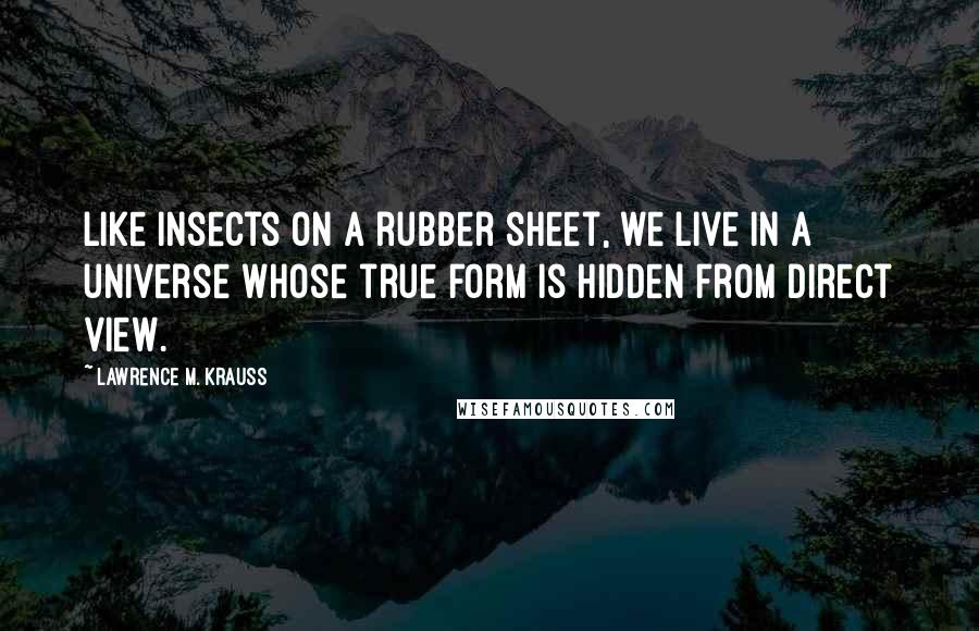 Lawrence M. Krauss Quotes: Like insects on a rubber sheet, we live in a universe whose true form is hidden from direct view.