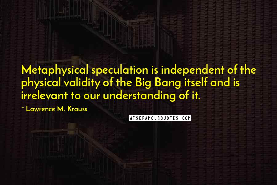 Lawrence M. Krauss Quotes: Metaphysical speculation is independent of the physical validity of the Big Bang itself and is irrelevant to our understanding of it.