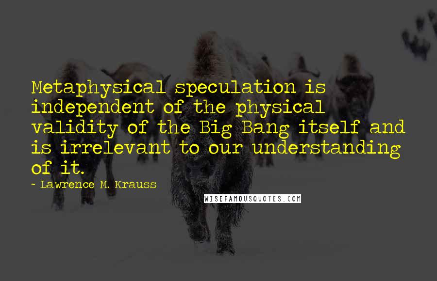 Lawrence M. Krauss Quotes: Metaphysical speculation is independent of the physical validity of the Big Bang itself and is irrelevant to our understanding of it.