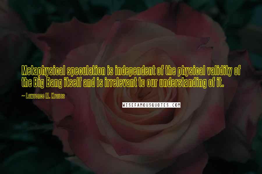 Lawrence M. Krauss Quotes: Metaphysical speculation is independent of the physical validity of the Big Bang itself and is irrelevant to our understanding of it.