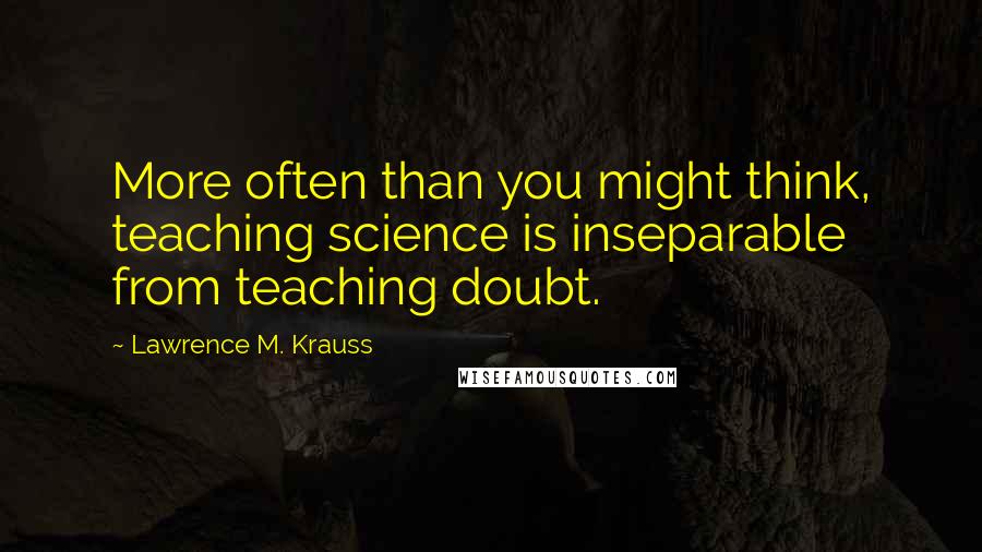 Lawrence M. Krauss Quotes: More often than you might think, teaching science is inseparable from teaching doubt.