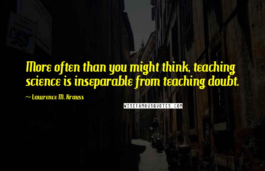 Lawrence M. Krauss Quotes: More often than you might think, teaching science is inseparable from teaching doubt.