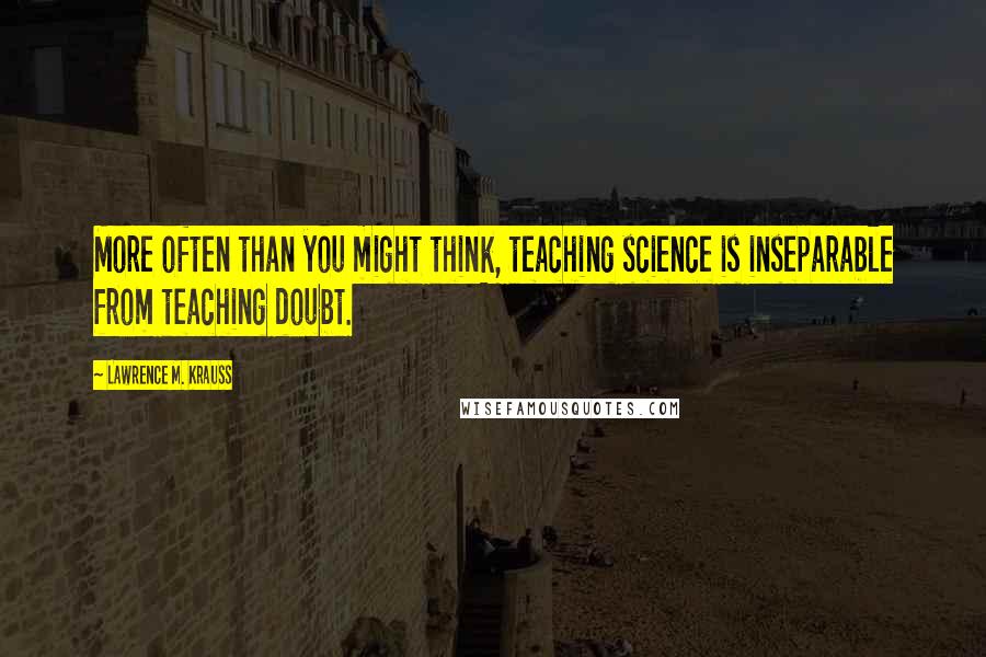 Lawrence M. Krauss Quotes: More often than you might think, teaching science is inseparable from teaching doubt.