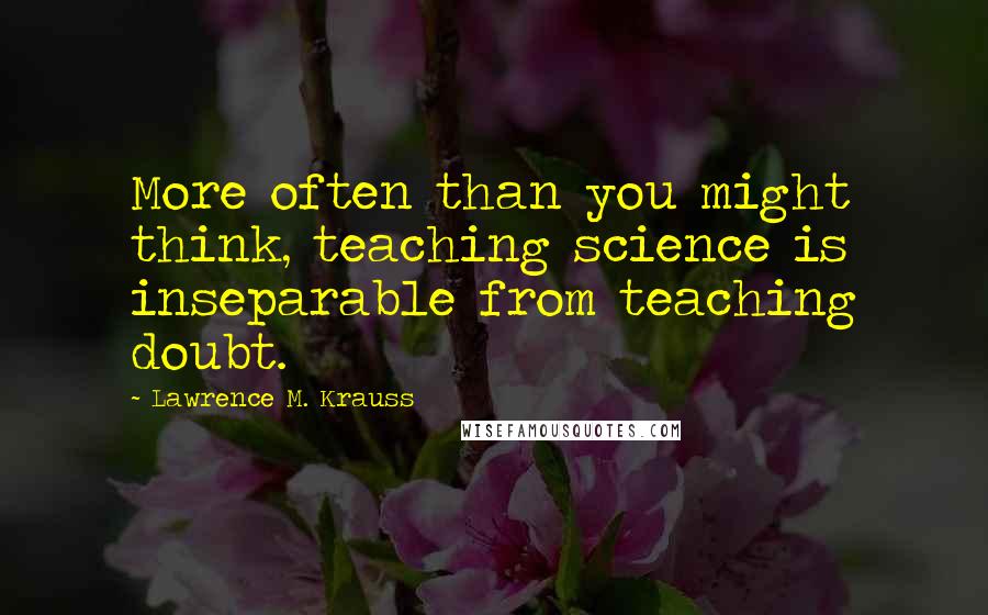 Lawrence M. Krauss Quotes: More often than you might think, teaching science is inseparable from teaching doubt.