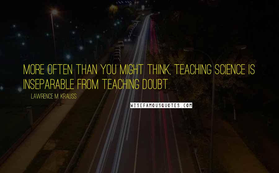 Lawrence M. Krauss Quotes: More often than you might think, teaching science is inseparable from teaching doubt.