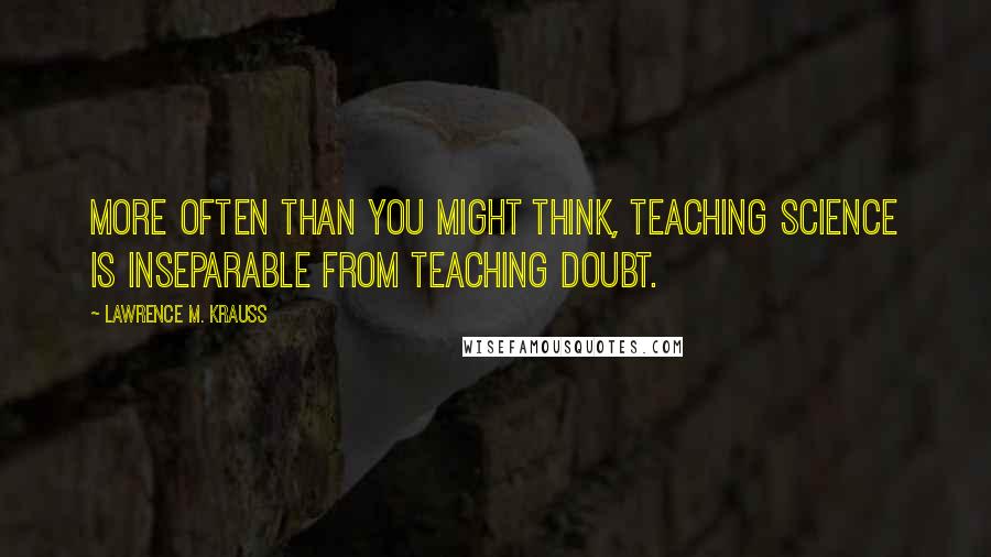 Lawrence M. Krauss Quotes: More often than you might think, teaching science is inseparable from teaching doubt.