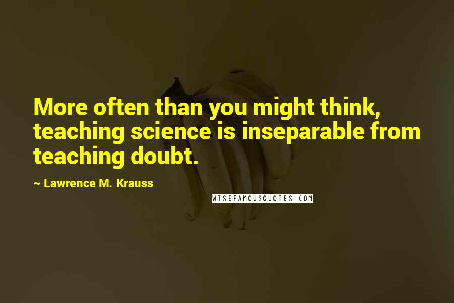 Lawrence M. Krauss Quotes: More often than you might think, teaching science is inseparable from teaching doubt.