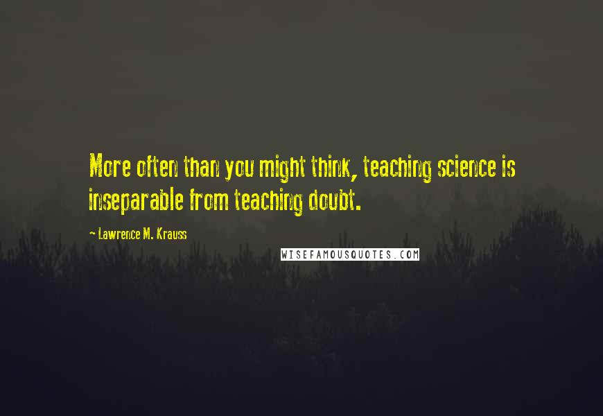 Lawrence M. Krauss Quotes: More often than you might think, teaching science is inseparable from teaching doubt.