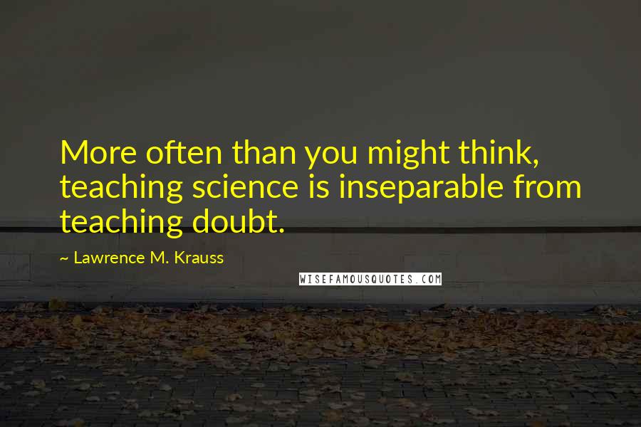 Lawrence M. Krauss Quotes: More often than you might think, teaching science is inseparable from teaching doubt.