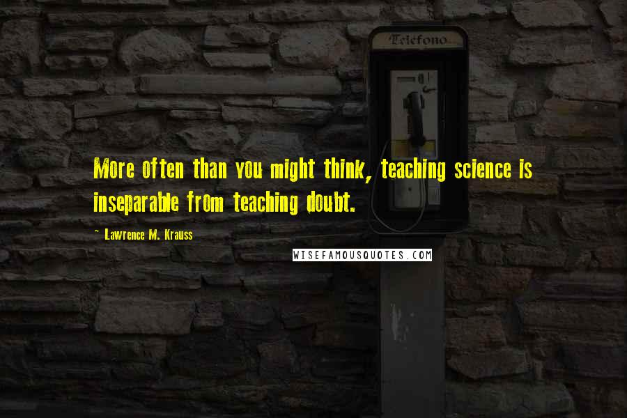 Lawrence M. Krauss Quotes: More often than you might think, teaching science is inseparable from teaching doubt.